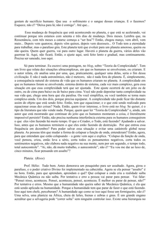 gostam de sacrifício humano. Que usa o sofrimento e o sangue dessas crianças. E o fazemos?
Esquece, não é? “Deixa para lá; não é comigo”. Até que...
Essa mudança de frequência que está acontecendo no planeta, e que está se acelerando, vai
continuar porque nós estamos com setenta e três dias de mudança. Dois meses. Lembra que, na
Ressonância, com três meses a catarse começa a “ser boa”? Então, chegou março, vem abril, vem
maio... Depois vem quatorze, depois vêm quinze, depois vem dezesseis... O Todo tem a eternidade
para trabalhar, mas o parafuso gira. Este planeta terá que evoluir para um planeta amoroso, queira ou
não queira. Quem quer guerra, vai para outro lugar. Haverá o planeta da guerra, vários deles vão
guerrear lá. Aqui, não ficará. Então, o ajuste aqui, será feito lento e gradual, mas continuamente.
Precisa ser saneado, isso aqui.
Só para terminar. Eu escrevi uma postagem, no blog, sobre “Teoria da Complexidade”. Tem
um livro que relata dez situações ultracomplexas, em que os humanos se envolveram, ou criaram. E
o autor relata, ele analisa uma por uma, que, praticamente, qualquer uma delas, seria o fim dessa
civilização. E não é nada astronômico, não é meteoro, não é nada fora do planeta. É, simplesmente,
a consequência natural do sistema de vida que os humanos criaram no planeta. A complexidade em
que os humanos foram se envolvendo, sistema dentro de sistema, cada vez mais complexo, gera essa
situação em que essa complexidade terá que ser ajustada. Este ajuste ocorrerá de um jeito ou de
outro, ou de cima para baixo ou de baixo para cima. Você não pode depositar tanta complexidade na
sua vida que, chega uma hora que ela paralisa. Ou você simplifica, ou você também se torna mais
complexo ainda. Um dos dois, porque precisa equiparar. A complexidade não pode ficar tão distante
assim do objeto que está sendo feito. Então, tem que equacionar; e o que está sendo realizado para
equacionar essas dez coisas? Nada. Então, quem tiver interesse, o livro está no blog. Se quiser, é o
tipo da literatura que não vende nada. Porque, quem quer ler “Teoria da Complexidade” e, ainda, um
autor que está mostrando que continuar do jeito que os humanos montaram a coisa, é literalmente
impossível persistir? Então, não precisa nenhuma interferência externa para os humanos conseguirem
o que eles vêm fazendo há muito tempo. O que o Criador, o Todo, está fazendo? Ajudando a salvar.
Isso, antes que os humanos terminem o que eles estão fazendo de destruição. Por que entrou essa
frequência em dezembro? Para poder salvar essa situação e evitar uma catástrofe global nesse
planeta. As pessoas têm que mudar a forma de colapsar a função de onda, entenderam? Então, agora,
para que entendam que estão colapsando – a gente vem aqui e explica. “Colapso da função de onda,
você pensou, criou, então leva a sério, corta todos os pensamentos negativos, corta todos os
sentimentos negativos, não elabora nada negativo na sua mente, nem por um segundo, o tempo todo,
total autocontrole”. “Ai, não, dá muito trabalho, o autocontrole”, não é? “Eu vou me dar ao luxo de,
cinco minutos, ficar pensando em assalto”?
Plateia: (Risos)
Prof. Hélio: Tudo bem. Antes demorava um pouquinho para ser assaltado. Agora, girou o
parafuso, e o poder criativo Divino foi implementado na cabecinha. Agora se ela pensar “assalto” é
na hora. Então, para que aprendam, aprendam o quê? Que colapsar a onda cria a realidade saiba
Mecânica Quântica ou não saiba. Por tentativa e erro a pessoa vai parar para pensar. Vai falar:
“Pensei nisso, aconteceu. Pensei, aconteceu, pensei, aconteceu. É melhor eu parar de pensar, não?”
Por tentativa e erros. Mesmo que a humanidade não queira saber de Mecânica Quântica, é ela que
está sendo aplicada na humanidade. Porque a humanidade tem que parar de fazer o que está fazendo.
Isso aqui tem chefe, perceberam? A humanidade age como se isso aqui fosse um formigueiro, não é?
Uma selva, uma planície na África, cheia de leões, hienas e zebras e gnus. É um grande engano
acreditar que a selvageria pode “correr solta” sem ninguém controlar isso. Existe uma hierarquia no
 