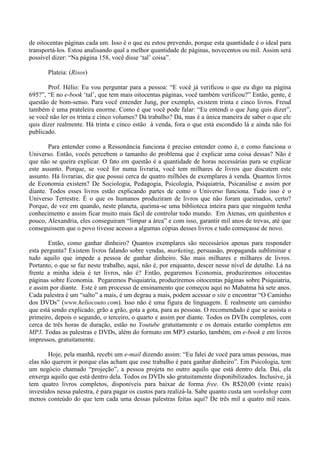 de oitocentas páginas cada um. Isso é o que eu estou prevendo, porque esta quantidade é o ideal para
transportá-los. Estou analisando qual a melhor quantidade de páginas, novecentos ou mil. Assim será
possível dizer: “Na página 158, você disse ‘tal’ coisa”.
Plateia: (Risos)
Prof. Hélio: Eu vou perguntar para a pessoa: “E você já verificou o que eu digo na página
695?”, “E no e-book ‘tal’, que tem mais oitocentas páginas, você também verificou?” Então, gente, é
questão de bom-senso. Para você entender Jung, por exemplo, existem trinta e cinco livros. Freud
também é uma prateleira enorme. Como é que você pode falar: “Eu entendi o que Jung quis dizer”,
se você não ler os trinta e cinco volumes? Dá trabalho? Dá, mas é a única maneira de saber o que ele
quis dizer realmente. Há trinta e cinco estão à venda, fora o que está escondido lá e ainda não foi
publicado.
Para entender como a Ressonância funciona é preciso entender como é, e como funciona o
Universo. Então, vocês percebem o tamanho do problema que é explicar uma coisa dessas? Não é
que não se queira explicar. O fato em questão é a quantidade de horas necessárias para se explicar
este assunto. Porque, se você for numa livraria, você tem milhares de livros que discutem este
assunto. Há livrarias, diz que possui cerca de quatro milhões de exemplares à venda. Quantos livros
de Economia existem? De Sociologia, Pedagogia, Psicologia, Psiquiatria, Psicanálise e assim por
diante. Todos esses livros estão explicando partes de como o Universo funciona. Tudo isso é o
Universo Terrestre. É o que os humanos produziram de livros que não foram queimados, certo?
Porque, de vez em quando, neste planeta, queima-se uma biblioteca inteira para que ninguém tenha
conhecimento e assim ficar muito mais fácil de controlar todo mundo. Em Atenas, em quinhentos e
pouco, Alexandria, eles conseguiram “limpar a área” e com isso, garantir mil anos de trevas, até que
conseguissem que o povo tivesse acesso a algumas cópias desses livros e tudo começasse de novo.
Então, como ganhar dinheiro? Quantos exemplares são necessários apenas para responder
esta pergunta? Existem livros falando sobre vendas, marketing, persuasão, propaganda subliminar e
tudo aquilo que impede a pessoa de ganhar dinheiro. São mais milhares e milhares de livros.
Portanto, o que se faz neste trabalho, aqui, não é, por enquanto, descer nesse nível de detalhe. Lá na
frente a minha ideia é ter livros, não é? Então, pegaremos Economia, produziremos oitocentas
páginas sobre Economia. Pegaremos Psiquiatria, produziremos oitocentas páginas sobre Psiquiatria,
e assim por diante. Este é um processo de ensinamento que começou aqui no Mahatma há sete anos.
Cada palestra é um “salto” a mais, é um degrau a mais, podem acessar o site e encontrar “O Caminho
dos DVDs” (www.heliocouto.com). Isso não é uma figura de linguagem. É realmente um caminho
que está sendo explicado, grão a grão, gota a gota, para as pessoas. O recomendado é que se assista o
primeiro, depois o segundo, o terceiro, o quarto e assim por diante. Todos os DVDs completos, com
cerca de três horas de duração, estão no Youtube gratuitamente e os demais estarão completos em
MP3. Todas as palestras e DVDs, além do formato em MP3 estarão, também, em e-book e em livros
impressos, gratuitamente.
Hoje, pela manhã, recebi um e-mail dizendo assim: “Eu falei de você para umas pessoas, mas
elas não querem ir porque elas acham que esse trabalho é para ganhar dinheiro”. Em Psicologia, tem
um negócio chamado “projeção”, a pessoa projeta no outro aquilo que está dentro dela. Daí, ela
enxerga aquilo que está dentro dela. Todos os DVDs são gratuitamente disponibilizados. Inclusive, já
tem quatro livros completos, disponíveis para baixar de forma free. Os R$20,00 (vinte reais)
investidos nessa palestra, é para pagar os custos para realizá-la. Sabe quanto custa um workshop com
menos conteúdo do que tem cada uma dessas palestras feitas aqui? De três mil a quatro mil reais.
 