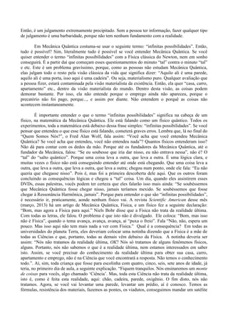 Então, é um julgamento extremamente precipitado. Sem a pessoa ter informação, fazer qualquer tipo
de julgamento é uma barbaridade, porque não tem nenhum fundamento com a realidade.
Em Mecânica Quântica costuma-se usar o seguinte termo: “infinitas possibilidades”. Então,
tudo é possível? Sim, literalmente tudo é possível se você entender Mecânica Quântica. Se você
quiser entender o termo “infinitas possibilidades” com a Física clássica do Newton, nem em sonho
conseguirá. É a partir daí que começam esses questionamentos do minuto “tal” contra o minuto “tal”
e etc. Este é um problema gravíssimo, porque, como as pessoas não estudam Mecânica Quântica,
elas julgam todo o resto pela visão clássica da vida que significa dizer: “Aquilo ali é uma parede,
aquilo ali é uma porta, isso aqui é uma cadeira”. Ou seja, materialismo puro. Qualquer avaliação que
a pessoa fizer, estará contaminada pela visão materialista da existência. Então, ela quer “casa, carro,
apartamento” etc., dentro da visão materialista do mundo. Dentro desta visão, as coisas podem
demorar bastante. Por isso, ela não entende porque o emprego ainda não apareceu, porque o
precatório não foi pago, porque..., e assim por diante. Não entendem o porquê as coisas não
acontecem instantaneamente.
É importante entender o que o termo “infinitas possibilidades” significa na cabeça de um
físico, na matemática da Mecânica Quântica. Ele está falando como um físico quântico. Todos os
experimentos, toda a matemática está debaixo dessa frase simples: “infinitas possibilidades”. Se você
pensar que entendeu o que esse físico está falando, cometerá graves erros. Lembra que, lá no final do
“Quem Somos Nós?”, o Fred Alan Wolf, fala assim: “Você acha que você entendeu Mecânica
Quântica? Se você acha que entendeu, você não entendeu nada”? Quantos físicos entenderam isso?
Não dá para contar com os dedos da mão. Porque até os fundadores da Mecânica Quântica, até o
fundador da Mecânica, falou: “Se eu soubesse que iria dar nisso, eu não entrava nessa”, não é? O
“tal” do “salto quântico”. Porque uma coisa leva a outra, que leva a outra. É uma lógica clara, e
muitas vezes o físico não está conseguindo entender até onde está chegando. Que uma coisa leva a
outra, que leva a outra, que leva a outra, que leva a outra; chegou num ponto, onde ele fala: “Eu não
queria que chegasse nisso”. Pois é, mas foi a primeira descoberta dele aqui. Que os outros foram
concluindo as consequências lógicas e chegou a “tal” coisa. Um dia, quando eles assistirem esses
DVDs, essas palestras, vocês podem ter certeza que eles falarão isso mais ainda: “Se soubéssemos
que Mecânica Quântica fosse chegar nisso, jamais teríamos mexido. Se soubéssemos que fosse
chegar à Ressonância Harmônica, jamais”. Porque para entender o que são “infinitas possibilidades”,
é necessário ir, praticamente, aonde nenhum físico vai. A revista Scientific American desse mês
(março, 2013) há um artigo de Mecânica Quântica, Física, e um físico fez a seguinte declaração:
“Bom, mas agora a Física para aqui.” Niels Bohr disse que a Física não trata da realidade última.
Com todas as letras, ele falou. O problema é que isto não é divulgado. Ele coloca: “Bom, mas isso
não é Física”, quando o tema avança, avança, avança, aí “puxa o freio”. Fala “Não, não, espera um
pouco. Mas isso aqui não tem mais nada a ver com Física.” Qual é a consequência? Em todas as
universidades do planeta Terra, eles deveriam colocar uma notinha dizendo que a Física é a mãe de
todas as Ciências e que, portanto, todas as demais vêm debaixo da Física. A notinha deveria ser
assim: “Nós não tratamos da realidade última, OK? Nós só tratamos de alguns fenômenos físicos,
alguns. Portanto, nós não sabemos o que é a realidade última, nem estamos interessados em saber
isto. Assim, se você precisar do conhecimento da realidade última para obter sua casa, carro,
apartamento e emprego, não é na Ciência que você encontrará a resposta. Não temos o conhecimento
todo.”. Aí, sim, toda criança que fosse para escolinha com quatro, cinco, seis, sete anos de idade, já
teria, no primeiro dia de aula, a seguinte explicação. “Fiquem tranquilos. Nós ensinaremos um monte
de coisas para vocês, algo chamado ‘Ciência’. Mas, toda esta Ciência não trata da realidade última,
isto é, como é feita esta realidade, aqui: chão, cadeira, parede, oxigênio. O fim disto, nós não
tratamos. Agora, se você vai levantar uma parede, levantar um prédio, aí é conosco. Temos as
fórmulas, resistência dos materiais, fazemos as pontes, os viadutos, conseguimos mandar um satélite
 