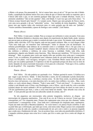 a Marte e ele pousa, fica passeando lá. Até aí vamos bem, mas só até aí.” Só que isso não é falado.
Então, a população do planeta inteiro fica com a ideia de que a Ciência tem todas as respostas; que a
Ciência sabe tudo e que, se um cientista qualquer falar algo será a verdade absoluta. Assim, se o
eminente catedrático “não sei das quantas”, falar, está falado. E é por isso que certo físico disse: “A
Ciência avança funeral após funeral”. E é sempre assim. Depois que uma geração de físicos morre,
vem uma nova geração e dá um “saltozinho” acima. Isso também de torna dogmático. Daqui a
pouco tem que esperar todos eles morrerem para vir outra geração que dá mais um “pulinho”.
“Assim caminha a humanidade, a passo de formiga e sem vontade”, Lulu Santos.
Plateia: (Risos)
Prof. Hélio: A mais pura verdade. Para se avançar um milímetro é como um parto. Cem anos
depois de Mecânica Quântica e duzentos anos depois do experimento da dupla fenda, ainda teremos
que provar para as pessoas que a onda é a essência de tudo o que existe. No entanto, todo mundo tem
celular, rádio, televisão, GPS. Em Angola, cada um tem quatro celulares. Mas, se você chegar e falar
“Tem uma onda que vai transferir uma informação”, todos se chocam com tal declaração. As
infinitas possibilidades estão debaixo de se entender como é a realidade. Pois é. Só que como é a
realidade, se vocês lerem, Joseph Campbell. Quatro volumes têm milhares de explicações ao longo
dos milênios e milênios e milênios, de como funciona a realidade. Então, toda tribo, todo
ajuntamento, alguém saiu falando como funciona. Mas, falavam por metáforas. “O Universo é uma
tartaruga”. Mas, eu garanto para vocês que aquela tribo que acredita nisso acha que é exatamente
assim. E nós, os ocidentais, há quinhentos anos, tínhamos medo de cair pela borda do planeta Terra,
porque ele era plano, você navegava, navegava e caía. Giordano Bruno ousou falar que não era
assim, por isso acabou queimado. E Copérnico só não foi queimado porque ele disse isso no leito de
morte. Quando ele estava morrendo trouxeram o livro para ele e disseram: “Está aqui o livro, acabou
de sair da gráfica”. Ele respondeu: “Ótimo” e morreu.
Plateia: (Risos)
Prof. Hélio: Ele não poderia ser queimado vivo. Podiam queimá-lo morto. E Galileu teve
que negar o que ele havia falado. E falou baixinho e assim, ele foi condenado à prisão domiciliar.
Esta é a realidade nua e crua, e continua a mesma coisa. Se não fosse assim, na próxima palestra
haveria cinco mil pessoas, e na outra duzentos mil e na outra cinco milhões e na outra... Mas, vocês
sabem, se vocês saírem daqui e falarem: “Tudo é uma onda”, “Você está louco”. E a pessoa usa o
celular e está falando com a China, com Washington, com a África, seja lá onde for, com a caixinha
(celular) dentro do metrô andando a 80 km (quilômetros) por hora dentro do túnel ou num carro a
120 km (quilômetros) por hora, e acha a coisa mais banal do mundo. “Que absurdo essa coisa da
onda”. E nem percebe que não tem um cabozinho saindo do celular, não é?
Se nós pegarmos um microscópio ultra potente imaginário, inclusive, já chegou um
microscópio de cinquenta nanômetros. Este está lá no site de Ciência na internet. Como que eles
conseguiram ver? Ver cinquenta nano. Porque eles capturaram uma coisa que eles chamam “ondas
evanescentes” e conseguiram vê-las. Essa onda tem a informação de cinquenta nano, nanômetros.
Vejam até onde está indo a Mecânica Quântica. Se vocês lerem o site parece ficção científica. E não
se pode falar que a informação, que tudo que existe, está numa onda. Daqui a pouco tem computador
quântico na casa de cada um, usando a comunicação de um spin com o outro e as pessoas negando
que a onda seja o fundamento de tudo. Isso já acontece hoje, com toda esta parafernália eletrônica. E
a negação continua porque uma coisa leva a outra, que leva a outra, que leva a outra até chegar ao
limite.
 