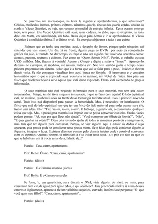 Se pusermos um microscópio, na testa de alguém e aprofundarmos, o que acharemos?
Células, moléculas, átomos, prótons, elétrons, nêutrons, quarks, abaixo dos quarks cordas, abaixo da
corda o Vácuo Quântico, ou seja, um oceano primordial de energia infinita. Deste oceano emerge
tudo, sem parar. Este Vácuo Quântico está aqui, nessa cadeira, no chão, aqui no oxigênio, na testa
dele, em Marte, em Andrômeda, em tudo. Basta viajar para dentro e ir se aprofundando. O Vácuo
Quântico é a realidade última. É o último nível. É a energia subjacente a tudo o que existe.
Falaram que eu tenho que projetar, aqui, o desenho do átomo, porque senão ninguém vai
entender que tem átomo. Um dia, lá na frente, alguém pega os DVDs por meio da computação
gráfica faz isso, à vontade. Se der tempo, eu faço se não der alguém faz, inserindo desenhos como:
átomos, prótons, nêutrons e elétrons. Faz como no “Quem Somos Nós?”. Porém, o trabalho custou
US$5 milhões. Mas, fiquem à vontade! Acesse o Google e digite a palavra “átomo”. Aparecerão
dezenas de exemplos, de modelos, até mesma história etc. Não tem sentido gastar o tempo dessa
palestra projetando um sistema solar, que é a forma que vai se falar para o povo. Núcleo e elétron
dando volta. Se não consegue visualizar isso aqui, busca no Google. O importante é o conceito
transmitido aqui. O que é explicado aqui resultaria no mínimo, um Nobel de Física. Isso para um
físico que resolvesse levar a sério aquilo que está sendo explicado. Então, está oferecendo de graça a
informação.
O lado espiritual não está negando informação para o lado material, mas tem que haver
interessados. Porque, se não tiver ninguém interessado, o que se fazer com aquilo? O lado espiritual
está, no mínimo, quinhentos anos na frente dessa tecnologia terrestre atual. Isso, o primeiro nível do
astral. Tudo isso está disponível para passar à humanidade. Mas, é necessário ter interlocutor. O
físico que está do lado espiritual tem que ter um físico do lado material para poder passar para ele,
trocar uma ideia, falar: “Faz ‘assim, assim, assim”. O biólogo, o geneticista, o economista, qualquer
coisa que seja. Mas, o paradigma materialista impede que se possa conversar com eles. Então, vocês
podem pensar: “Ah, mas por que Deus não ajuda?”, “Você comprou um bilhete da loteria?”, “Não”,
“E quer ganhar na loteria?”. Deus está tentando ajudar de todas as maneiras possíveis e imagináveis,
mas tem que ter alguém para conversar. Porque, se vier alguém aqui e estalar os dedos e algo
aparecer, esta pessoa pode se considerar uma pessoa morta. Se o falar algo pode condenar alguém à
fogueira, imagine o fazer. Existem diversos centros pelo planeta inteiro onde é possível conversar
com os espíritos. Quantas pessoas se habilitam a ir lá trocar uma ideia? E o pior é o fato de que os
que se habilitam a ir lá trocar uma ideia, falarão de...?
Plateia: Casa, carro, apartamento.
Prof. Hélio: Ótimo. “Casa, carro, apartamento”.
Plateia: (Risos)
Plateia: E o Camaro amarelo (carro).
Prof. Hélio: E o Camaro amarelo.
Se fosse, lá, um geneticista, para discutir o DNA, viria alguém do nível, ou mais, para
conversar com ele, de igual para igual. Mas, o que acontece? Um geneticista resolve ir a um desses
centros e logicamente, aparece a ele um velhinho caquético, curvado, inofensivo e pergunta: “O que
você quer meu filho?”, “Casa, carro, apartamento”...
Plateia: (Risos)
 