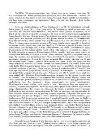 Prof. Hélio: Aí, o geneticista levanta e diz: “Manda outro que eu vou fazer outra coisa, Ok?
Não posso ficar aqui... Manda um especialista em escutar ‘casa, carro, apartamento’. Eu estou ‘em
outra’, vou criar uns dinossauros lá num outro planeta novo, que estamos fazendo. Vou cuidar disso,
vou fazer umas experiências com dinossauros”. Pois é. Só que isso depende desse bendito
paradigma materialista.
Fomos até o fundo, chegamos ao Vácuo Quântico, só existe Ele. Ele pode reduzir a vibração
Dele o quanto Ele quiser. Ele pode fazer o que quiser. Ele é uma energia consciente, uma única onda
consciente. Não tem dois Vácuos Quânticos. Não tem um Vácuo Quântico na Argentina, um no
Brasil, um na Tailândia, um alemão, um marciano. Só existe um único, uma única onda, porque Ele
é onda. Lembra? Isso aqui é feito de átomos. Para ter átomo, tem que ter próton, para ter próton, tem
que ter quark, para ter quark, precisa ter uma corda, para ter a corda, a corda sai do Vácuo Quântico.
Você não tem matéria, apenas quando chega lá pelo nível quark, o “tal” do campo do Bóson de
Higgs. É esse campo que faz aparecer a massa no Universo. Aquela famosa busca, lá, em Genebra é
um campo. Aquele campo é que pega uma frequência X e dá uma percepção de massa, matéria,
como: parede, que você pega, tijolo, e dá na cabeça do outro. No Vácuo..., isso tudo sai do Vácuo
Quântico. Nele não tem matéria, não tem massa, só tem onda. Depois, vocês assistem tudo de novo.
Eu tenho que passar a mensagem. Esta única onda, infinita é grande. Só o que a gente enxerga no
nosso planeta, 93 bilhões de anos-luz, a fronteira visível, quer dizer, o quanto conseguimos enxergar
daqui. Se viajarmos, lá, o que acontece mais? O que encontramos? Mais espaço, e viajamos mais e
encontramos mais espaço. A borda do Universo não existe. Ele é infinito. Lá existe esse Ser que
não tem nem tempo. Porque o tempo só existe quando tem espaço. Se não tem espaço, não tem
tempo. Ele está lá, pensando. Ele sozinho não tem com quem conversar. Ele sozinho, é uma única
onda. Então, Ele pensa, pensa, pensa, pensa, um “eterno agora”, a eternidade. Ele fica pensando,
pensando, analisando o que fazer. Chega uma hora em que a tensão dentro Dele é tamanha, para
fazer, agir, expressar-se, porque Ele está sozinho. Como é que Ele se multiplica? Ele precisa ter dois
para poder “bater um papo”, trocar uma ideia. Porque, Ele com Ele, “E agora? Faço o quê? Vou
jogar xadrez? Não. Só preciso de um baralho para jogar paciência. Eu e Eu mesmo, porque, o que
Eu vou fazer?” Esse é o problema do Vácuo Quântico na eternidade, sozinho. Portanto, um dia, essa
tensão foi tamanha que Ele desdobrou-se ou emanou-se, se tornou dois: yin e yang, homem/mulher,
macho/fêmea. Esses dois formaram, é lógico, evidentemente, um campo eletromagnético.
Eletro/magnético: emite, repulsa e atrai, repulsa e atrai. São estas as força que regem todo o
Universo, o campo eletromagnético. Assim que você junta o próton com o elétron, você tem um
campo eletromagnético. Isso surgiu nos primórdios da criação, a primeira coisa a aparecer.
Evidentemente, esse yin com a mesma capacidade do Todo, e o yang com a mesma capacidade do
Todo. Eles são a mesma onda. Isso é o que Jung chamava “arquétipo”, a origem de tudo. Então, tem
arquétipo para tudo por quê? Porque o Todo se desdobrou em tudo, de infinitas maneiras. Cada
desdobramento Dele tornou-se um arquétipo, isto é, a perfeição naquilo, seja lá o que for. Então, o
arquétipo é a perfeição do Todo se expressando em uma determinada forma ou atividade. Muito
bem. Ia ficar uma dimensão só? Não, isso é simples e simplório demais. Não dá para você pôr toda a
capacidade do Todo para Ele se expressar numa dimensão. Então, o que Ele fez? Emanou diversas
dimensões, degraus. Do que é feita uma dimensão? Do chamado “tecido do espaço-tempo”, o que os
físicos chamam “Espaço de Planck”. É onde não tem mais espaço nenhum entre uma coisa e outra.
É tão perto que acabou. Então, o tecido desta dimensão, tem o tamanho do Espaço de Planck em
termos físicos. Veja bem, esta dimensão é uma onda. Quando o Todo emanou, Ele emanou as ondas.
Cada dimensão é uma determinada onda, que é uma determinada frequência.
Uma determinada frequência é uma dimensão. Agora, vocês já sabem, pelo experimento da
dupla fenda, que tudo é partícula e onda. Tudo isso é massa e tudo isso é onda. Então, esta onda, que
é esta terceira dimensão, tem a contraparte física dela. É um tecido. E esse tecido é feito do quê? De
 