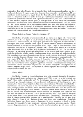 dodecaedros, doze lados. Nódulos vão se juntando; lá no fundo tem esses dodecaedros, que são o
fundamento do tecido do espaço-tempo dessa dimensão. Esse dodecaedro é uma frequência. Ele tem
doze lados. Se nós mexermos no ângulo de um dos doze lados, isto é, no formato do dodecaedro,
muda-se a frequência, muda-se o tecido. É assim que você tem uma dimensão em cima da outra. Se
você tem um tecido numa dimensão, muda alguma coisa nesse tecido, você passa a ter o fundamento
da outra dimensão, segunda, terceira, quarta, e assim por diante. E cada uma é uma determinada
frequência. Cada dodecaedro é uma determinada frequência e formato de massa. Tudo isso, dentro
do Todo. Assim, para você sair de uma dimensão e passar para outra, basta mudar uma frequência.
Fazendo isto você sai de um tipo de dodecaedro para outro tipo de dodecaedro. Só mudou a
frequência, você já não está mais num tecido X do espaço-tempo. Agora, você está no Y. Agora, um
segundo, não esquece que tudo isso é uma única consciência.
Plateia: Pode ir do X para o Y e depois voltar para o X?
Prof. Hélio: À vontade, diversas dimensões. E não precisa ir do X para o Y. Tem o “salto
quântico”, sai do X e vai lá para o YJZ, à vontade. É claro que cada dimensão tem uma faixa de
frequência. Lá embaixo, um ser, um ser qualquer, quer sair de uma frequência, de uma dimensão, e
passar para outra. Ele é habitante, vamos supor, da terceira dimensão, então ele está vibrando na
terceira dimensão, e ele quer dar um passinho acima, “aqui”, “aqui” é outra dimensão, outra
frequência. Aqui ele está na frequência – Antena 1, 94.7 – e quer ir para a CBN, 90.5, se ele não
trocar a frequência dele, de 94.7 para 90.5, ele não entra na frequência da CBN. Ele não muda de
dimensão. Se não mudar a frequência vibratória do ser, os átomos, corda, quark, próton, átomo,
molécula, célula, rim, pulmão, coração, ele não consegue ir para a próxima, seja qual dimensão for.
Este ser está preso na terceira dimensão, se ele não sabe ou não consegue fazer isso ele permanecerá
preso na terceira dimensão. Ah, mas vamos supor que ele sabe que existe a outra dimensão. “Eu
quero ir para lá” diz ele. Ele vai até o aeroporto de Congonhas e chega lá e fala: “Eu quero ir para a
próxima dimensão. Tenho dinheiro, trouxe a passagem, vou passar no check-in. O que acontece? A
moça fala assim: “Deixa ver sua bagagem”. A partir daí começam a vir carregadores e carregadores,
servos malas e malas, aqueles baús antigos e baú e baú, e enche o aeroporto. A moça põe a mão na
cabeça e pergunta: “O que é isso?”, Ele responde: “É a minha bagagem. “Eu não vou para a próxima
dimensão sem levar tudo isso aqui.”
Plateia: (Risos)
Prof. Hélio: “Amigo, só é possível embarcar neste avião portando vinte quilos de bagagem,
no máximo, e pode ter um acréscimo, mas vai pagar mais”. “Não, eu não vou se não levar tudo isso
junto”. “Bom, então, o senhor não vai.”. Aí, ele volta para trás, com toda a bagagem, e fica lá,
reclamando que ele queria viajar para próxima dimensão e não deixaram. É literalmente isso o que
acontece, todo “santo dia”, o tempo todo. Se a moça parasse e falasse: “Deixa dar uma olhadinha, o
que tem nesse baú aqui?”, “Ai, esse eu não posso mostrar”, “Não, mas vai ter que mostrar, porque,
senão, isso aqui pode ser uma bomba”. Então, “O que é que tem dentro disso aqui? Por que você tem
que levar esse baú desse jeito, desse tamanho?” Caso ele tenham muita vontade de passar para
próxima, ele abre o baú, e lá tem inúmeros abortos, inúmeros. Daí, a moça vai falar: “Bom, com isso
aqui você não passa para a próxima. Vai ter que resolver isso aqui”. “Não, isso aqui não pode
mexer”, tampa o baú, e volta para trás, com o baú dos abortos. “E nesse aqui?”, “Bom, esse aqui está
cheio de cabeças, dos sacrifícios humanos que eu andei fazendo”. “Também não vai poder levar
essas cabeças.”. E por aí vai. Existem diversos baús desse jeito, pesadíssimos. Frequência
baixíssima. Quanto mais denso, menor a frequência. Se vocês acessarem o Google e digitar
“espectro eletromagnético”, vocês perceberão altíssima frequência, altíssimas energia. Quanto
menor a frequência, menor a energia. Por exemplo, essa luz congelada que nós temos aqui, na
 