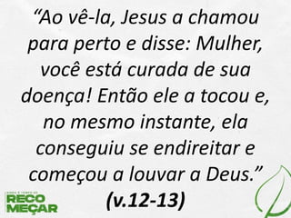 “Ao vê-la, Jesus a chamou
para perto e disse: Mulher,
você está curada de sua
doença! Então ele a tocou e,
no mesmo instante, ela
conseguiu se endireitar e
começou a louvar a Deus.”
(v.12-13)
 
