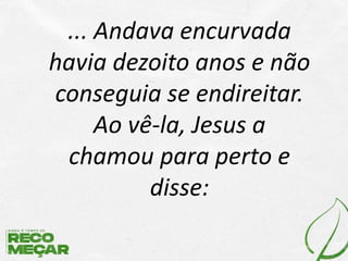 ... Andava encurvada
havia dezoito anos e não
conseguia se endireitar.
Ao vê-la, Jesus a
chamou para perto e
disse:
 