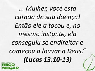 ... Mulher, você está
curada de sua doença!
Então ele a tocou e, no
mesmo instante, ela
conseguiu se endireitar e
começou a louvar a Deus.”
(Lucas 13.10-13)
 