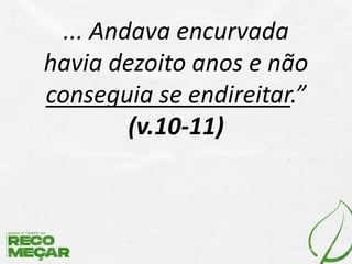 ... Andava encurvada
havia dezoito anos e não
conseguia se endireitar.”
(v.10-11)
 