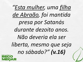 “Esta mulher, uma filha
de Abraão, foi mantida
presa por Satanás
durante dezoito anos.
Não deveria ela ser
liberta, mesmo que seja
no sábado?” (v.16)
 