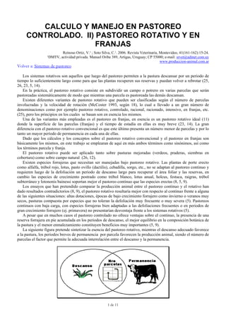 CALCULO Y MANEJO EN PASTOREO
CONTROLADO. II) PASTOREO ROTATIVO Y EN
FRANJAS
Reinoso Ortiz, V.¹ ; Soto Silva, C.¹. 2006. Revista Veterinaria, Montevideo, 41(161-162):15-24.
¹DMTV, actividad privada. Manuel Oribe 389, Artigas, Uruguay; CP 55000; e-mail: srvet@adinet.com.uy
www.produccion-animal.com.ar
Volver a: Sistemas de pastoreo
Los sistemas rotativos son aquellos que luego del pastoreo permiten a la pastura descansar por un periodo de
tiempo lo suficientemente largo como para que las plantas recuperen sus reservas y puedan volver a rebrotar (25,
26, 23, 5, 14).
En la práctica, el pastoreo rotativo consiste en subdividir un campo o potrero en varias parcelas que serán
pastoreadas sistemáticamente de modo que mientras una parcela es pastoreada las demás descansan.
Existen diferentes variantes de pastoreo rotativo que pueden ser clasificadas según el número de parcelas
involucradas y la velocidad de rotación (McCoster 1993, según 18), lo cual a llevado a un gran número de
denominaciones como por ejemplo pastoreo rotativo, controlado, racional, racionado, intensivo, en franjas, etc.
(25), pero los principios en los cuales se basan son en esencia los mismos.
Una de las variantes más empleadas es el pastoreo en franjas, en esencia es un pastoreo rotativo ideal (11)
donde la superficie de las parcelas (franjas) y el tiempo de estadía en ellas es muy breve (23, 14). La gran
diferencia con el pastoreo rotativo convencional es que este último presenta un número menor de parcelas y por lo
tanto un mayor período de permanencia en cada una de ellas.
Dado que los cálculos y los conceptos sobre el pastoreo rotativo convencional y el pastoreo en franjas son
básicamente los mismos, en este trabajo se emplearan de aquí en más ambos términos como sinónimos, así como
los términos parcela y franja.
El pastoreo rotativo puede ser aplicado tanto sobre pasturas mejoradas (verdeos, praderas, siembras en
cobertura) como sobre campo natural (26, 12).
Existen especies forrajeras que necesitan ser manejadas bajo pastoreo rotativo. Las plantas de porte erecto
como alfalfa, trébol rojo, lotus, pasto ovillo (dactilis), cebadilla, sorgo, etc., no se adaptan al pastoreo continuo y
requieren luego de la defoliación un periodo de descanso largo para recuperar el área foliar y las reservas, en
cambio las especies de crecimiento postrado como trébol blanco, lotus anual, holcus, festuca, raigras, trébol
subterráneo y lotononis bainessi soportan mejor el pastoreo continuo que las especies erectas (8, 5, 9).
Los ensayos que han pretendido comparar la producción animal entre el pastoreo continuo y el rotativo han
dado resultados contradictorios (8, 9), el pastoreo rotativo resultaría mejor con respecto al continuo frente a alguna
de las siguientes situaciones: altas dotaciones, épocas de bajo crecimiento forrajero como invierno o veranos muy
secos, pasturas compuesta por especies que no toleran la defoliación muy frecuente o muy severa (5). Pastoreos
continuos con baja carga, con especies forrajeras bien adaptadas a las defoliaciones frecuentes o en periodos de
gran crecimiento forrajero (ej. primavera) no presentarían desventaja frente a los sistemas rotativos (5).
A pesar que en muchos casos el pastoreo controlado no ofrece ventajas sobre el continuo, la presencia de una
reserva forrajera en pie acumulada en los periodos de descanso, el mejor equilibrio en la composición botánica de
la pastura y el menor enmalezamiento constituyen beneficios muy importantes (5, 9).
La siguiente figura pretende sintetizar la esencia del pastoreo rotativo, mientras el descanso adecuado favorece
a la pastura, los periodos breves de permanencia por parcela favorecen la producción animal, siendo el número de
parcelas el factor que permite la adecuada interrelación entre el descanso y la permanencia.
1 de 11
 