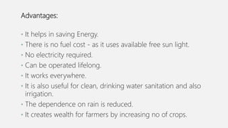 Advantages:
• It helps in saving Energy.
• There is no fuel cost - as it uses available free sun light.
• No electricity required.
• Can be operated lifelong.
• It works everywhere.
• It is also useful for clean, drinking water sanitation and also
irrigation.
• The dependence on rain is reduced.
• It creates wealth for farmers by increasing no of crops.
 