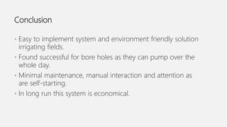 Conclusion
• Easy to implement system and environment friendly solution
irrigating fields.
• Found successful for bore holes as they can pump over the
whole day.
• Minimal maintenance, manual interaction and attention as
are self-starting.
• In long run this system is economical.
 
