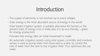 Introduction
• The supply of electricity is not reached up to every villages.
• Solar energy is the most abundant source of energy in the world.
• Solar based irrigation system: a suitable alternative for farmers in the
present state of energy crisis in India (also it is an eco-friendly – green
for energy production)
• Provides free energy after an initial investment is made.
• An automatic irrigation system using solar power, controller and moisture
sensor is used to pump water from bore well to a tank, to control the
rate of water from the tank to the irrigation field. Thus optimizes the use
water.
 