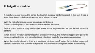 A moisture sensor is used to sense the level of moisture content present in the soil. It has a
level detection module in which we can set a reference value.
With the help of moisture sensor signaling a controller, a
Control pulse is given to the driver circuit that excites the motor.
So the pump starts working and moves water to the irrigation field as per the soil moisture
content.
When the soil moisture content reaches the required value, the motor is stopped and power to
driver circuit is stopped and controller is put into sleep mode for low power consumption.
When the moisture in soil is dried and reaches a minimum cutoff value, the controller comes out
of sleep mode and flow of water is regulated. This way the whole system works automatically.
II. Irrigation module:
 