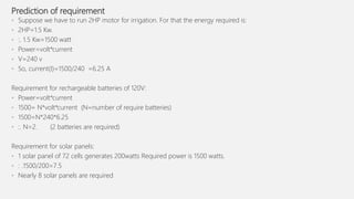 Prediction of requirement
• Suppose we have to run 2HP motor for irrigation. For that the energy required is:
• 2HP=1.5 Kw.
• :. 1.5 Kw=1500 watt
• Power=volt*current
• V=240 v
• So, current(I)=1500/240 =6.25 A
Requirement for rechargeable batteries of 120V:
• Power=volt*current
• 1500= N*volt*current (N=number of require batteries)
• 1500=N*240*6.25
• :. N=2. (2 batteries are required)
Requirement for solar panels:
• 1 solar panel of 72 cells generates 200watts Required power is 1500 watts.
• : .1500/200=7.5
• Nearly 8 solar panels are required
 
