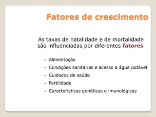 Fatores de crescimento
 Alimentação
 Condições sanitárias e acesso a água potável
 Cuidados de saúde
 Fertilidade
 Características genéticas e imunológicas
As taxas de natalidade e de mortalidade
são influenciadas por diferentes fatores
 