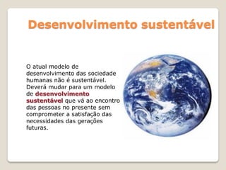 Desenvolvimento sustentável
O atual modelo de
desenvolvimento das sociedade
humanas não é sustentável.
Deverá mudar para um modelo
de desenvolvimento
sustentável que vá ao encontro
das pessoas no presente sem
comprometer a satisfação das
necessidades das gerações
futuras.
 