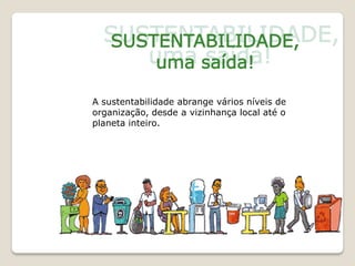 A sustentabilidade abrange vários níveis de
organização, desde a vizinhança local até o
planeta inteiro.
 