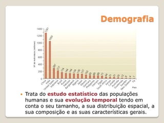 Demografia
 Trata do estudo estatístico das populações
humanas e sua evolução temporal tendo em
conta o seu tamanho, a sua distribuição espacial, a
sua composição e as suas características gerais.
 