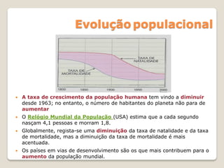 Evolução populacional
 A taxa de crescimento da população humana tem vindo a diminuir
desde 1963; no entanto, o número de habitantes do planeta não para de
aumentar
 O Relógio Mundial da População (USA) estima que a cada segundo
nasçam 4,1 pessoas e morram 1,8.
 Globalmente, regista-se uma diminuição da taxa de natalidade e da taxa
de mortalidade, mas a diminuição da taxa de mortalidade é mais
acentuada.
 Os países em vias de desenvolvimento são os que mais contribuem para o
aumento da população mundial.
 