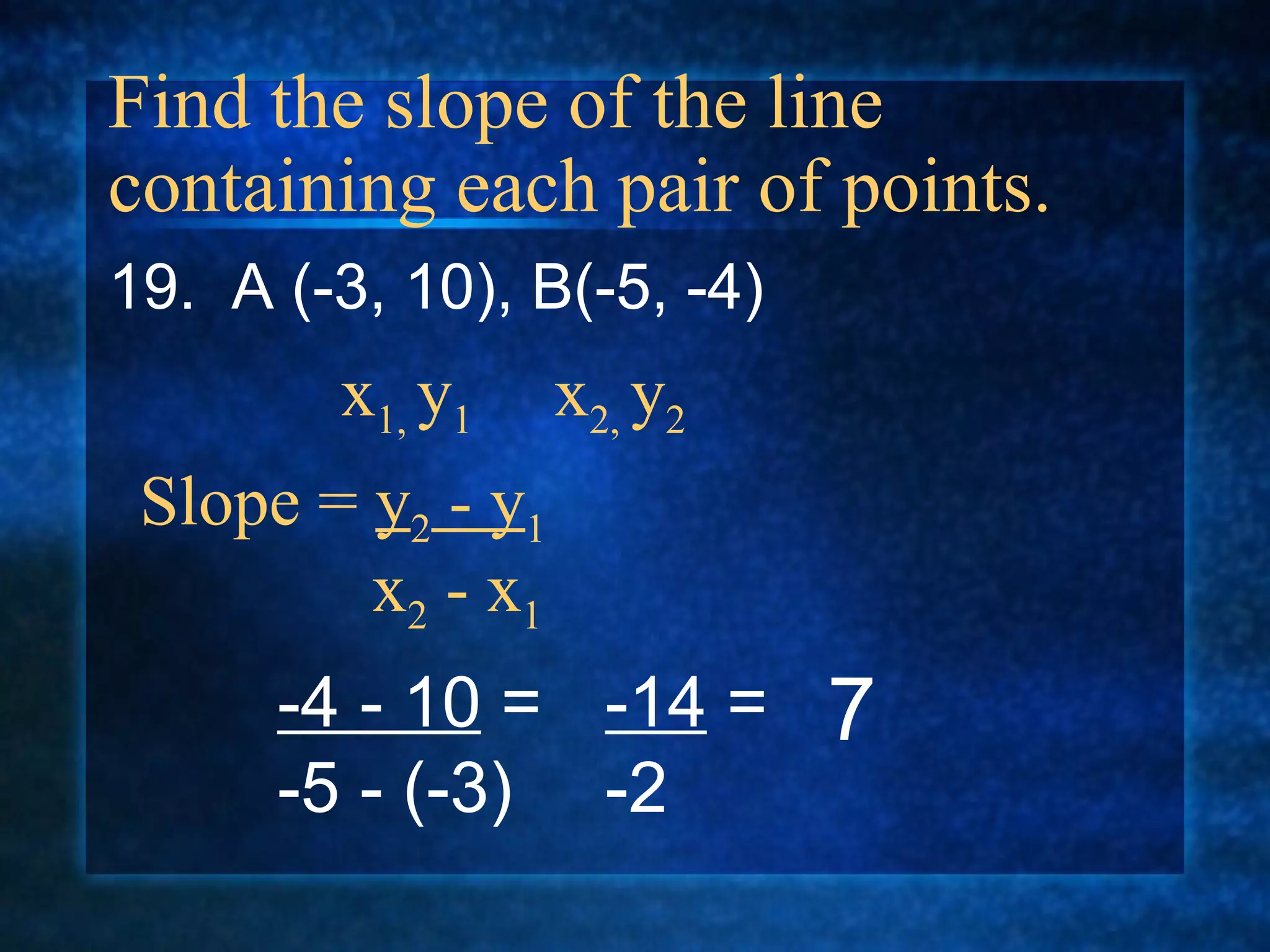 Find the slope of the line containing each pair of points. 19.  A (-3, 10), B(-5, -4) Slope =  y 2  - y 1   x 2  - x 1 x 1,  y 1  x 2,  y 2 -4 - 10  = -5 - (-3) -14  = -2 7 