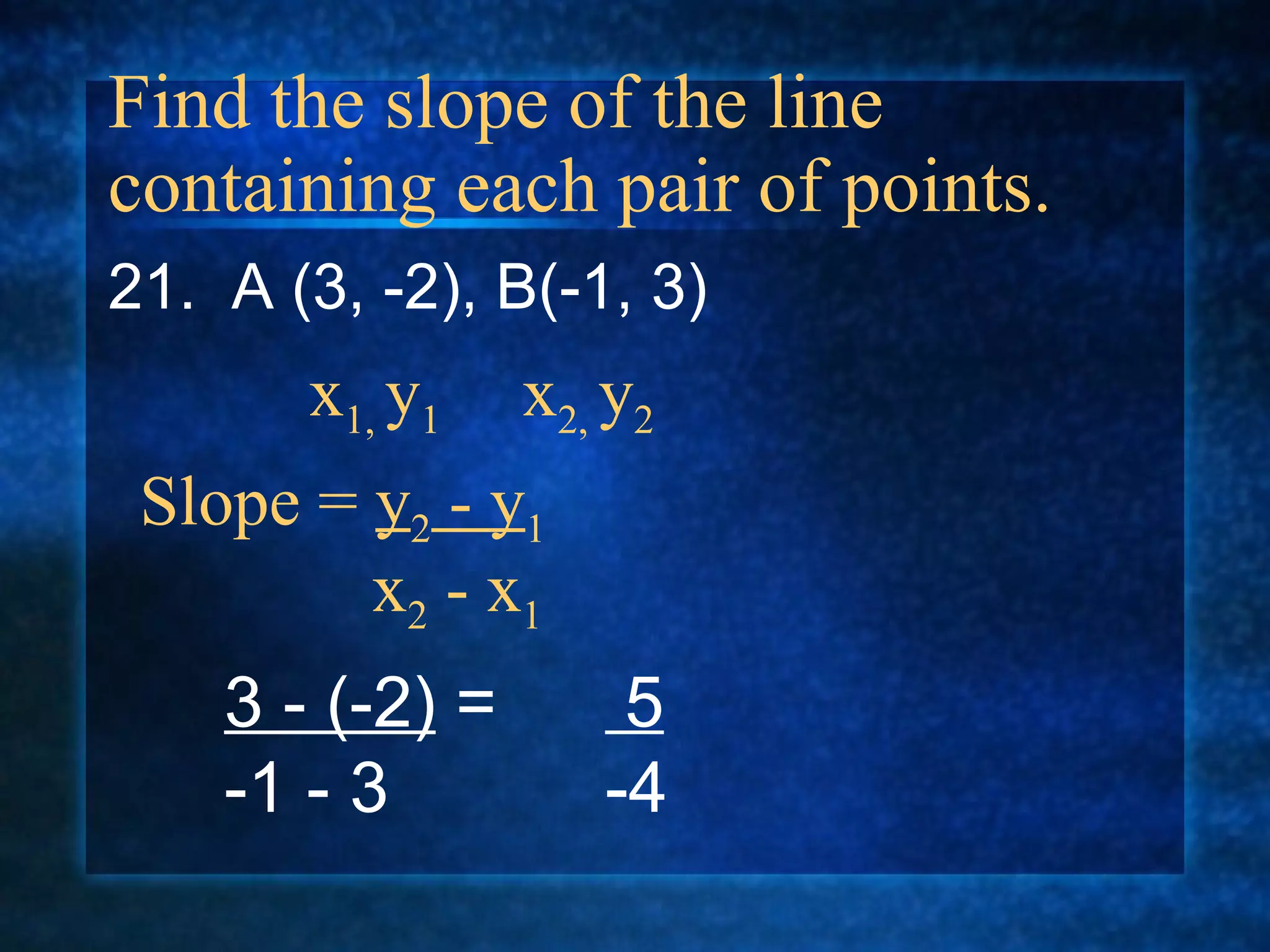 Find the slope of the line containing each pair of points. 21.  A (3, -2), B(-1, 3) Slope =  y 2  - y 1   x 2  - x 1 x 1,  y 1  x 2,  y 2 3 - (-2)  = -1 - 3 5   -4 
