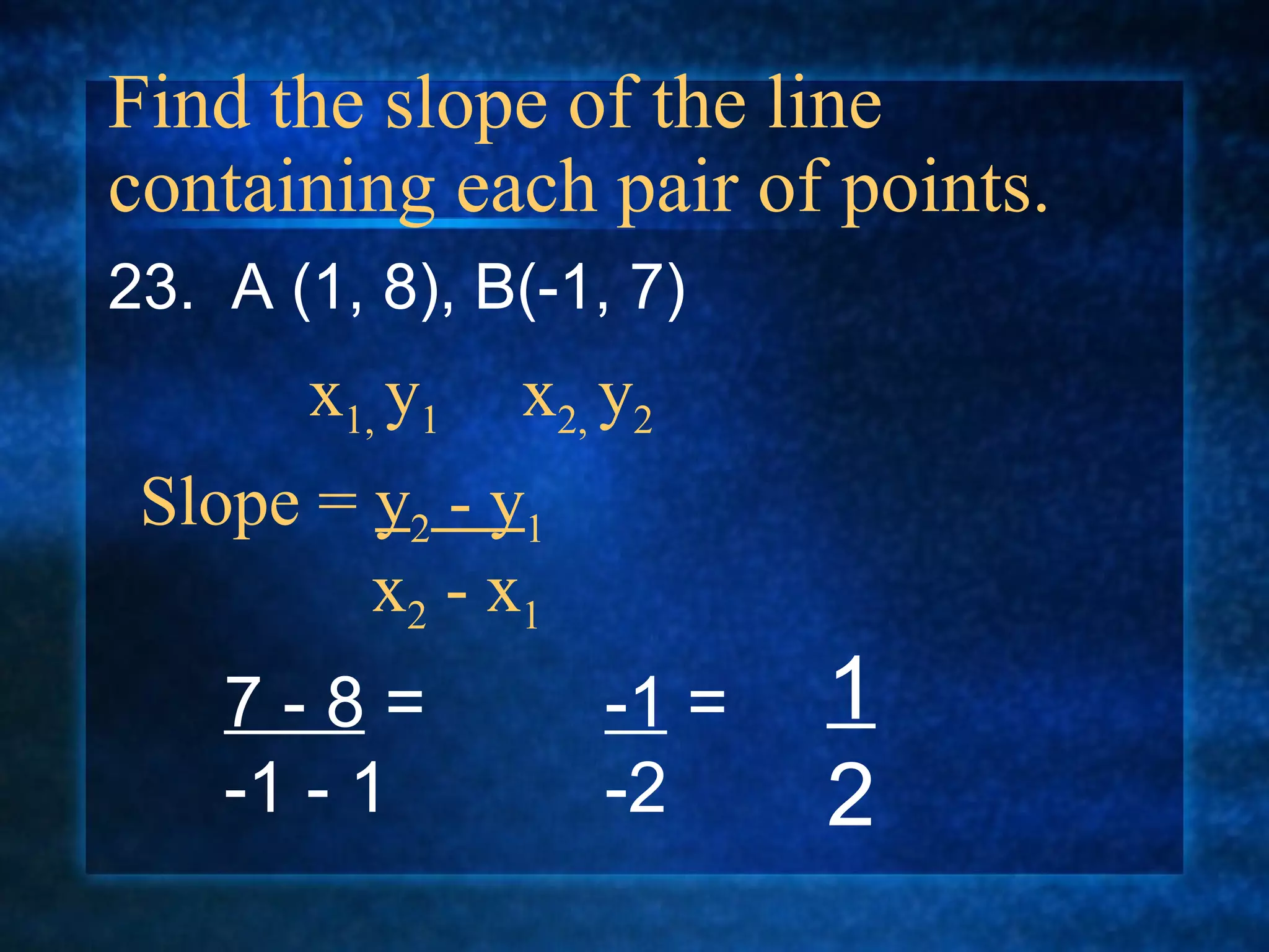 Find the slope of the line containing each pair of points. 23.  A (1, 8), B(-1, 7) Slope =  y 2  - y 1   x 2  - x 1 x 1,  y 1  x 2,  y 2 7 - 8  = -1 - 1 -1  = -2 1 2 