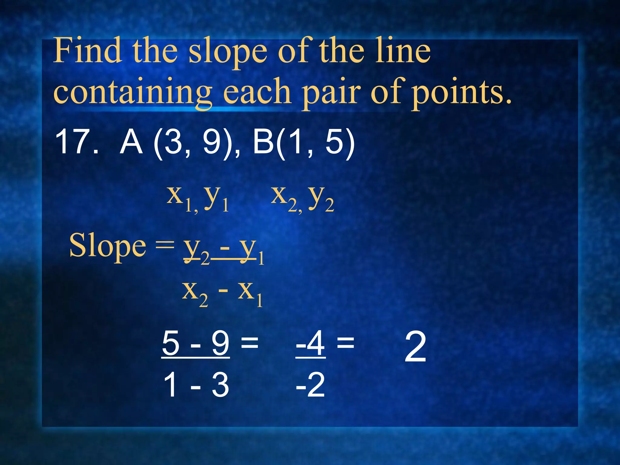 Find the slope of the line containing each pair of points. 17.  A (3, 9), B(1, 5) Slope =  y 2  - y 1   x 2  - x 1 x 1,  y 1  x 2,  y 2 5 - 9  = 1 - 3 -4  = -2 2 