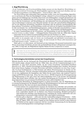 „In der Fachliteratur wird Erwachsenenbildung häufig synonym mit dem Begriff der Weiterbildung ver-
wendet und versteht die Fortsetzung oder Wiederaufnahme organisierten Lernens nach Abschluss einer un-
terschiedlich ausgedehnten ersten Bildungsphase.“ (Fuchs & Reuter, 2000, 125)
Von Weiterbildung kann insbesondere dann gesprochen werden, wenn eine Erstausbildung abgeschlos-
sen ist und bereits eine Phase der Berufstätigkeit vorliegt, während Erwachsenenbildung den Bogen weiter
spannt und auch Bildungswege einschließt, denen keine erste Bildungsphase vorangeht (beispielsweise die
Basisbildung und Alphabetisierung von Erwachsenen). Aus diesem allgemeinen Begriffsverständnis geht
hervor, dass die Erwachsenen- und Weiterbildung eine sehr bedeutende Form der persönlichen Qualifizie-
rung im lebenslangen Lernprozess eines Menschen darstellt. Sie kann sehr unterschiedliche Bildungsberei-
che wie die allgemeine (persönliche), betriebliche (berufliche) oder die politische (gesellschaftliche) Bil-
dung umfassen. Erwachsenen- und Weiterbildung versteht sich nicht nur als Ergebnis ausschließlich forma-
ler oder non-formaler Aus- und Weiterbildungsprogramme, sondern als Resultat unterschiedlicher Lernpro-
zesse sowie der Nutzung verschiedenartiger – auch informeller – Wissenskanäle und Medienangebote.
In engem Zusammenhang mit der Erwachsenen- und Weiterbildung ist auch der Begriff des selbstge-
steuerten Lernens zu sehen, welcher — bildungspolitischen Diskussionen Ende der 1960er-Jahre folgend
— insbesondere für die moderne Erwachsenenbildung Relevanz hat (Neubert et al., 2001).
Selbstgesteuertes Lernen versteht die einzelne Person nicht als passive Rezipientin im Lernprozess, son-
dern nimmt sie als jemanden wahr, der bereits eine Lernbiographie und individuelle Lernstrategien mit-
bringt. Lernen wird als aktiver Prozess verstanden, bei dem Lernende ihr Wissen selbst konstruieren und
nicht bloß instruiert werden.“ (Neubert et al., 2001)
Dabei geht es vor allem darum, sich basierend auf dem bisherigen Wissensstand kontinuierlich neues
Wissen im jeweiligen beruflichen, privaten oder gesellschaftlichen Kontext selbstgesteuert anzueignen (Ku-
wan, 2006). Es liegt nahe, die Möglichkeiten digitaler Medien für diese Lernprozesse zu nutzen.
Malcolm Knowles, der die Andragogik (die Wissenschaft der Bildung Erwachsener) insbesondere in den
USA deutlich prägte, erkannte bereits Ende der 1980er Jahre, dass sich die Computertechnologien im 21.
Jahrhundert zu einer Kraft entwickeln würden, die das Lernen Erwachsener entscheidend beeinflusst
(Knowles et al., 2007). Aktuelle Entwicklungen am Bildungsmarkt bestätigen diese Annahme: Das Internet
bietet immer bessere Zugänge zu Sozialen Netzwerken und Online Communities wie etwa Xing, Google+
oder Facebook beziehungsweise zu Wiki-Systemen und offenen Wissensressourcen im Internet wie bei-
spielsweise Wikipedia. Auch die vielseitigen multimedialen Interaktions- und Kollaborationsmöglichkeiten,
wie sie etwa Applikationen für Smartphones oder Tablets für das Lernen bieten, oder moderne Cloud-Lö-
sungen und BYOD-Konzepte (engl. ‚Bring-Your-Own-Device‘, BYOD) integrieren die Wissensgenerierung
und Mediennutzung in einer ganz neuen und selbstverständlichen Form in den privaten und beruflichen
Alltag. Man könnte daraus schließen, dass eine mediale Durchdringung der Erwachsenen- und Weiterbil-
dung aufgrund dieser neu gewonnenen Flexibilität heute bereits selbstverständlich wäre.
Bei kritischer Betrachtung des Bildungsangebots ist jedoch festzustellen, dass die Möglichkeiten des
E-Learning beziehungsweise des Blended-Learning die Weiterbildungspraxis bis heute noch nicht flächen-
deckend erreicht hat. Dies lässt sich durch unterschiedliche Faktoren erklären:
Erstens können rein computerbasierte Szenarien die Interaktion der Lehrenden und Lernenden von
Angesicht zu Angesicht nicht ersetzen. Selbst bei einer routinierten Nutzung digitaler Kommunikati-
onskanäle erreicht die Beziehung der Lernenden untereinander und die Beziehung zu den Lehrenden
keine vergleichbare Qualität wie im Rahmen einer Präsenzveranstaltung. Blended-Learning-Kon-
zepte könnten hier allerdings einen Königsweg zur Verbindung der Vorteile traditioneller und com-
putergestützter Lernszenarien bilden (Schmidt, 2004, siehe Kapitel #einfuehrung).
Zweitens gibt es allgemein — selbst unter den eher medienaffinen jüngeren Erwachsenen — Vorbe-
halte gegenüber computergestützten Lernangeboten, die nicht einfach übergangen werden können
(Barz & Tippelt, 2004). Der sichere Umgang mit dem Medium und die Einsicht in deren Mehrwert
im Hinblick auf den eigenen Lernprozess sind hier wesentliche Voraussetzung für die Bereitschaft,
sich auf technologiegestützte Lernumgebungen einzulassen.
 