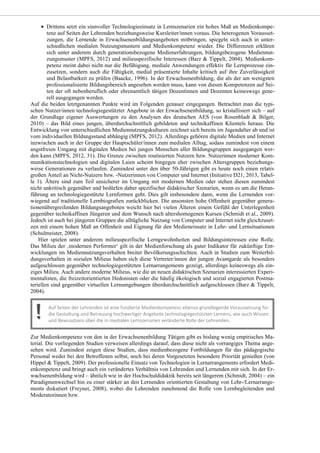 Drittens setzt ein sinnvoller Technologieeinsatz in Lernszenarien ein hohes Maß an Medienkompe-
tenz auf Seiten der Lehrenden beziehungsweise Kursleiter/innen voraus. Die heterogenen Vorausset-
zungen, die Lernende in Erwachsenenbildungsangeboten mitbringen, spiegeln sich auch in unter-
schiedlichen medialen Nutzungsmustern und Medienkompetenz wieder. Die Differenzen erklären
sich unter anderem durch generationsbezogene Medienerfahrungen, bildungsbezogene Mediennut-
zungsmuster (MPFS, 2012) und milieuspezifische Interessen (Barz & Tippelt, 2004). Medienkom-
petenz meint dabei nicht nur die Befähigung, mediale Anwendungen effektiv für Lernprozesse ein-
zusetzen, sondern auch die Fähigkeit, medial präsentierte Inhalte kritisch auf ihre Zuverlässigkeit
und Belastbarkeit zu prüfen (Baacke, 1996). In der Erwachsenenbildung, die als der am wenigsten
professionalisierte Bildungsbereich angesehen werden muss, kann von diesen Kompetenzen auf Sei-
ten der oft nebenberuflich oder ehrenamtlich tätigen Dozentinnen und Dozenten keineswegs gene-
rell ausgegangen werden.
Auf die beiden letztgenannten Punkte wird im Folgenden genauer eingegangen. Betrachtet man die typi-
schen Nutzer/innen technologiegestützter Angebote in der Erwachsenenbildung, so kristallisiert sich – auf
der Grundlage eigener Auswertungen zu den Analysen des deutschen AES (von Rosenbladt & Bilger,
2010) – das Bild eines jungen, überdurchschnittlich gebildeten und technikaffinen Klientels heraus. Die
Entwicklung von unterschiedlichen Mediennutzungskulturen zeichnet sich bereits im Jugendalter ab und ist
vom individuellen Bildungsstand abhängig (MPFS, 2012). Allerdings gehören digitale Medien und Internet
inzwischen auch in der Gruppe der Hauptschüler/innen zum medialen Alltag, sodass zumindest von einem
angstfreien Umgang mit digitalen Medien bei jungen Menschen aller Bildungsgruppen ausgegangen wer-
den kann (MPFS, 2012, 31). Die Grenze zwischen routinierten Nutzern bzw. Nutzerinnen moderner Kom-
munikationstechnologien und digitalen Laien scheint hingegen eher zwischen Altersgruppen beziehungs-
weise Generationen zu verlaufen. Zumindest unter den über 50-Jährigen gibt es heute noch einen relativ
großen Anteil an Nicht-Nutzern bzw. -Nutzerinnen von Computer und Internet (Initiative D21, 2013, Tabel-
le 1). Ältere sind zum Teil unsicherer im Umgang mit modernen Medien oder stehen diesen zumindest
nicht unkritisch gegenüber und bedürfen daher spezifischer didaktischer Szenarien, wenn es um die Heran-
führung an technologiegestützte Lernformen geht. Dies gilt insbesondere dann, wenn die Lernenden vor-
wiegend auf traditionelle Lernbiografien zurückblicken. Die ansonsten hohe Offenheit gegenüber genera-
tionenübergreifenden Bildungsangeboten weicht hier bei vielen Älteren einem Gefühl der Unterlegenheit
gegenüber technikaffinen Jüngeren und dem Wunsch nach altershomogenen Kursen (Schmidt et al., 2009).
Jedoch ist auch bei jüngeren Gruppen die alltägliche Nutzung von Computer und Internet nicht gleichzuset-
zen mit einem hohen Maß an Offenheit und Eignung für den Medieneinsatz in Lehr- und Lernsituationen
(Schulmeister, 2008).
Hier spielen unter anderem milieuspezifische Lerngewohnheiten und Bildungsinteressen eine Rolle.
Das Milieu der ‚modernen Performer‘ gilt in der Medienforschung als guter Indikator für zukünftige Ent-
wicklungen im Mediennutzungsverhalten breiter Bevölkerungsschichten. Auch in Studien zum Weiterbil-
dungsverhalten in sozialen Milieus haben sich diese Vertreter/innen der jungen Avantgarde als besonders
aufgeschlossen gegenüber technologiegestützten Lernarrangements gezeigt, allerdings keineswegs als ein-
ziges Milieu. Auch andere moderne Milieus, wie die an neuen didaktischen Szenarien interessierten Experi-
mentalisten, die freizeitorientierten Hedonisten oder die häufig ökologisch und sozial engagierten Postma-
teriellen sind gegenüber virtuellen Lernumgebungen überdurchschnittlich aufgeschlossen (Barz & Tippelt,
2004).
Zur Medienkompetenz von den in der Erwachsenenbildung Tätigen gibt es bislang wenig empirisches Ma-
terial. Die vorliegenden Studien verweisen allerdings darauf, dass diese nicht als vorrangiges Thema ange-
sehen wird. Zumindest zeigen diese Studien, dass medienbezogene Fortbildungen für das pädagogische
Personal weder bei den Betroffenen selbst, noch bei deren Vorgesetzten besondere Priorität genießen (von
Hippel & Tippelt, 2009). Der professionelle Einsatz von Technologien in Lernarrangements erfordert Medi-
enkompetenz und bringt auch ein verändertes Verhältnis von Lehrenden und Lernenden mit sich. In der Er-
wachsenenbildung wird – ähnlich wie in der Hochschuldidaktik bereits seit längerem (Schmidt, 2004) – ein
Paradigmenwechsel hin zu einer stärker an den Lernenden orientierten Gestaltung von Lehr-/Lernarrange-
ments diskutiert (Freynet, 2008), wobei die Lehrenden zunehmend die Rolle von Lernbegleitenden und
Moderatorinnen bzw.
 