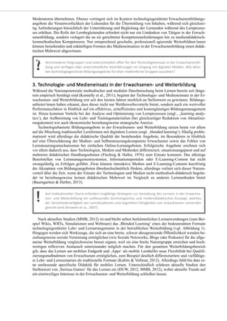 Moderatoren übernehmen. Ebenso verringert sich im Kontext technologiegestützter Erwachsenenbildungs-
angebote die Verantwortlichkeit der Lehrenden für die Übermittlung von Inhalten, während sich gleichzei-
tig Anforderungen hinsichtlich der Unterstützung und Begleitung der Lernenden während des Lernprozes-
ses erhöhen. Die Rolle der Lernbegleitenden erfordert nicht nur ein Umdenken von Tätigen in der Erwach-
senenbildung, sondern verlagert die an sie gerichteten Kompetenzanforderungen hin zu mediendidaktisch-
lernmethodischen Kompetenzen. Nur entsprechend geschulte, professionell agierende Weiterbildner/innen
können bestehenden und zukünftigen Formen des Medieneinsatzes in der Erwachsenenbildung einen didak-
tischen Mehrwert abgewinnen.
Während die Nutzenpotenziale methodischer und medialer Durchmischung beim Lernen bereits seit länge-
rem empirisch bestätigt sind (Kennelly et al., 2011), beginnt der Technologie- und Medieneinsatz in der Er-
wachsenen- und Weiterbildung erst seit den letzten Jahren merklich an Stellenwert zu gewinnen. Bildungs-
anbieter/innen haben erkannt, dass dieser nicht nur Wettbewerbsvorteile bietet, sondern auch ein wertvoller
Performancefaktor in Hinblick auf ein effektives, zeiteffizientes und kostengünstiges Bildungsmanagement
ist. Hinzu kommen Vorteile bei der Analyse und Optimierung von Lernprozessen (engl.‚ „learning analy-
tics‘), der Aufbereitung von Lehr- und Trainingsmaterialien (bei gleichzeitiger Reduktion von Aktualisie-
rungskosten) wie auch ökonomische beziehungsweise strategische Anreize.
Technologiebasierte Bildungsangebote in der Erwachsenen- und Weiterbildung setzen heute vor allem
auf die Mischung traditioneller Lernformen mit digitalem Lernen (engl. ‚blended learning‘). Häufig proble-
matisiert wird allerdings die didaktische Qualität der bestehenden Angebote, im Besonderen in Hinblick
auf eine Überschätzung der Medien- und Selbststeuerungskompetenz Erwachsener sowie das Fehlen von
Lernsteuerungsmechanismen bei einfachen Online-Lernangeboten. Erfolgreiche Angebote zeichnen sich
vor allem dadurch aus, dass Technologien, Medien und Methoden differenziert, situationsangepasst und auf
mehreren didaktischen Handlungsebenen (Flechsig & Haller, 1976) zum Einsatz kommen. Das alleinige
Bereitstellen von Lernmanagementsystemen, Informationsportalen oder E-Learning-Content hat nicht
zwangsläufig zu Erfolgen geführt. Zwar können interaktive Medien und E-Learning-Contents kurzfristig
die Akzeptanz von Bildungsangeboten überdurchschnittlich fördern, allerdings verliert sich dieser Nutzen-
vorteil über die Zeit, wenn der Einsatz der Technologien und Medien nicht methodisch-didaktisch begrün-
det ist beziehungsweise keinen didaktischen Mehrwert im Vergleich zu anderen Lernmethoden bietet
(Baumgartner & Herber, 2013).
Nach aktuellen Studien (MMB, 2012) ist und bleibt neben herkömmlichen Lernanwendungen (zum Bei-
spiel Wikis, WBTs, Simulationen und Webinare) das ‚Blended Learning‘ eines der bedeutendsten Formate
technologiegestützter Lehr- und Lernarrangements in der betrieblichen Weiterbildung (vgl. Abbildung 1).
Hingegen werden sich Werkzeuge, die sich an eine breite, schwer abzugrenzende Öffentlichkeit wenden be-
ziehungsweise soziale Vernetzung ermöglichen (wie Soziale Netzwerke, Blogs oder Podcasts) für die allge-
meine Weiterbildung vergleichsweise besser eignen, weil sie eine breite Nutzergruppe erreichen und hoch-
wertigen reflexiven Austausch untereinander möglich machen. Für den gesamten Weiterbildungsbereich
gilt, dass das Lernen am mobilen Endgerät und ‚Apps‘ als mobile Lernhelfer neue Flexibilität bei Qualifi-
zierungsmaßnahmen von Erwachsenen ermöglichen, zum Beispiel deutlich differenziertere und vielfältige-
re Lehr- und Lernszenarien als traditionelle Formate (Kabitz & Vollmar, 2012). Allerdings fehlt bis dato ei-
ne umfassende spezifische Didaktik für mobiles Lernen. Unterschiedlich schätzen aktuelle Studien den
Stellenwert von ‚Serious Games‘ für das Lernen ein (DUW, 2012; MMB, 2012), wobei aktuelle Trends auf
ein einstweiliges Interesse in der Erwachsenen- und Weiterbildung schließen lassen.
 