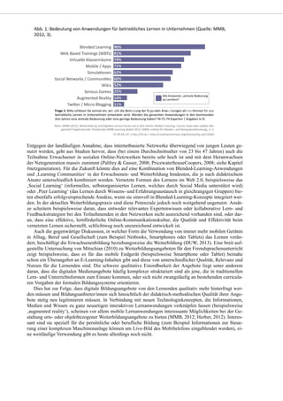 Entgegen der landläufigen Annahme, dass internetbasierte Netzwerke überwiegend von jungen Leuten ge-
nutzt werden, geht aus Studien hervor, dass (bei einem Durchschnittsalter von 23 bis 47 Jahren) auch die
Teilnahme Erwachsener in sozialen Online-Netzwerken bereits sehr hoch ist und mit dem Heranwachsen
der Netzgeneration massiv zunimmt (Palfrey & Gasser, 2008; PricewaterhouseCoopers, 2008; siehe Kapitel
#netzgeneration). Für die Zukunft könnte dies auf eine Kombination von Blended-Learning-Anwendungen
und ‚Learning Communities‘ in der Erwachsenen- und Weiterbildung hindeuten, die je nach didaktischem
Ansatz unterschiedlich kombiniert werden. Vernetzte Formen des Lernens im Web 2.0, beispielsweise das
‚Social Learning‘ (informelles, selbstorganisiertes Lernen, welches durch Social Media unterstützt wird)
oder ‚Peer Learning‘ (das Lernen durch Wissens- und Erfahrungsaustausch in gleichrangigen Gruppen) bie-
ten ebenfalls erfolgversprechende Ansätze, wenn sie sinnvoll in Blended-Learning-Konzepte integriert wer-
den. In der aktuellen Weiterbildungspraxis sind diese Potenziale jedoch noch weitgehend ungenutzt. Ansät-
ze scheitern beispielsweise daran, dass entweder relevantes Expertenwissen oder kollaborative Lern- und
Feedbackstrategien bei den Teilnehmenden in den Netzwerken nicht ausreichend vorhanden sind, oder dar-
an, dass eine effektive, lernförderliche Online-Kommunikationskultur, die Qualität und Effektivität beim
vernetzten Lernen sicherstellt, schlichtweg noch unzureichend entwickelt ist.
Auch die gegenwärtige Diskussion, in welcher Form die Verwendung von immer mehr mobilen Geräten
in Alltag, Beruf und Gesellschaft (zum Beispiel Netbooks, Smartphones oder Tablets) das Lernen verän-
dert, beschäftigt die Erwachsenenbildung beziehungsweise die Weiterbildung (DUW, 2013). Eine breit auf-
gestellte Untersuchung von Mitschian (2010) zu Weiterbildungsangeboten für den Fremdsprachenunterricht
zeigt beispielsweise, dass es für das mobile Endgerät (beispielsweise Smartphone oder Tablet) beinahe
schon ein Überangebot an E-Learning-Inhalten gibt und diese von unterschiedlicher Qualität, Relevanz und
Nutzen für die Lernenden sind. Die schwere qualitative Einordbarkeit der Angebote liegt unter anderem
daran, dass die digitalen Medienangebote häufig komplexer strukturiert sind als jene, die in traditionellen
Lern- und Unterrichtsformen zum Einsatz kommen, oder sich nicht zwangsläufig an bestehenden curricula-
ren Vorgaben der formalen Bildungssysteme orientieren.
Dies hat zur Folge, dass digitale Bildungsangebote von den Lernenden qualitativ mehr hinterfragt wer-
den müssen und Bildungsanbieter/innen sich hinsichtlich der didaktisch-methodischen Qualität ihrer Ange-
bote stetig neu legitimieren müssen. In Verbindung mit neuen Technologiekonzepten, die Informationen,
Medien und Wissen zu ganz neuartigen interaktiven Lernanwendungen verknüpfen lassen (beispielsweise
‚augmented reality‘), scheinen vor allem mobile Lernanwendungen interessante Möglichkeiten bei der Ge-
staltung orts- oder objektbezogener Weiterbildungsangebote zu bieten (MMB, 2012; Herber, 2012). Interes-
sant sind sie speziell für die persönliche oder berufliche Bildung (zum Beispiel Informationen zur Steue-
rung einer komplexen Maschinenanlage können am Live-Bild des Mobiltelefons eingeblendet werden), ei-
ne weitläufige Verwendung gibt es heute allerdings noch nicht.
 