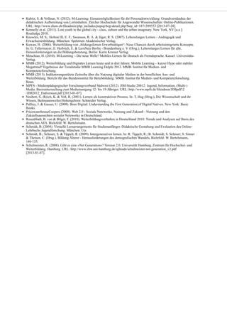 Kabitz, S. & Vollmar, N. (2012). M-Learning: Einsatzmöglichkeiten für die Personalentwicklung: Grundverständnis der
didaktischen Aufbereitung von Lerninhalten. Zürcher Hochschule für Angewandte Wissenschaften: Online-Publikationen.
URL: http://www.zhaw.ch/fileadmin/php_includes/popup/hop-detail.php?hop_id=1871399553 [2013-07-28].
Kennelly et al. (2011). Lost youth in the global city - class, culture and the urban imaginary. New York, NY [u.a.]:
Routledge 2010.
Knowles, M. S.; Holton III, E. F.; Swanson, R. A. & Jäger, R. S. (2007). Lebenslanges Lernen - Andragogik und
Erwachsenenbildung. München: Spektrum Akademischer Verlag.
Kuwan, H. (2006). Weiterbildung von „bildungsfernen Erwerbstätigen“: Neue Chancen durch arbeitsintegrierte Konzepte.
In: G. Fellermayer; E. Herbrich, E. & LernNetz Berlin - Brandenburg e. V. (Hrsg.), Lebenslanges Lernen für alle.
Herausforderungen an die Bildungsberatung, Berlin: Karin Kramer Verlag.
Mitschian, H. (2010). M-Learning – Die neue Welle? Mobiles Lernen für Deutsch als Fremdsprache. Kassel: Universitäts-
Verlag.
MMB (2012). Weiterbildung und Digitales Lernen heute und in drei Jahren: Mobile Learning – kurzer Hype oder stabiler
Megatrend? Ergebnisse der Trendstudie MMB Learning Delphi 2012. MMB. Institut für Medien- und
Kompetenzforschung.
MMB (2013). Indikatorengestützte Zeitreihe über die Nutzung digitaler Medien in der beruflichen Aus- und
Weiterbildung. Bericht für das Bundesinstitut für Berufsbildung. MMB. Institut für Medien- und Kompetenzforschung.
Bonn.
MPFS - Medienpädagogischer Forschungsverbund Südwest (2012). JIM-Studie 20012: Jugend, Information, (Multi-)
Media. Basisuntersuchung zum Medienumgang 12- bis 19-Jähriger. URL: http://www.mpfs.de/fileadmin/JIMpdf12
/JIM2012_Endversion.pdf [2013-01-07].
Neubert, S.; Reich, K. & Voß, R. (2001). Lernen als konstruktiver Prozess. In: T. Hug (Hrsg.), Die Wissenschaft und ihr
Wissen, Baltmannsweiler/Hohengehren: Schneider Verlag.
Palfrey, J. & Gasser, U. (2008). Born Digital: Understanding the First Generation of Digital Natives. New York: Basic
Books.
PricewaterhouseCoopers (2008). Web 2.0 - Soziale Netzwerke, Nutzung und Zukunft - Nutzung und den
Zukunftsaussichten sozialer Netzwerke in Deutschland.
Rosenbladt, B. von & Bilger, F. (2010). Weiterbildungsverhalten in Deutschland 2010: Trends und Analysen auf Basis des
deutschen AES. Bielefeld: W. Bertelsmann.
Schmidt, B. (2004). Virtuelle Lernarrangements für Studienanfänger. Didaktische Gestaltung und Evaluation des Online-
Lehrbuchs Jugendforschung. München: Utz.
Schmidt, B.; Schnurr, S. & Tippelt, R. (2009). Intergeneratives lernen. In: R. Tippelt, R.; B. Schmidt; S. Schnurr; S. Sinner
& Theisen, C. (Hrsg.), Bildung Älterer - Herausforderungen des demografischen Wandels, Bielefeld: W. Bertelsmann,
146-155.
Schulmeister, R. (2008). Gibt es eine »Net Generation«? Version 2.0. Universität Hamburg, Zentrum für Hochschul- und
Weiterbildung. Hamburg. URL: http://www.zhw.uni-hamburg.de/uploads/schulmeister-net-generation_v2.pdf
[2013-01-07].
 
