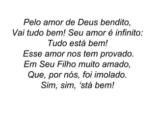 Pelo amor de Deus bendito,
Vai tudo bem! Seu amor é infinito:
Tudo está bem!
Esse amor nos tem provado.
Em Seu Filho muito amado,
Que, por nós, foi imolado.
Sim, sim, ‘stá bem!