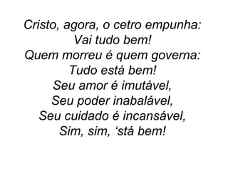 Cristo, agora, o cetro empunha:
Vai tudo bem!
Quem morreu é quem governa:
Tudo está bem!
Seu amor é imutável,
Seu poder inabalável,
Seu cuidado é incansável,
Sim, sim, ‘stá bem!