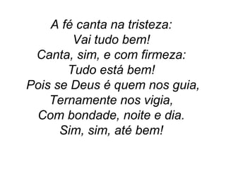 A fé canta na tristeza:
Vai tudo bem!
Canta, sim, e com firmeza:
Tudo está bem!
Pois se Deus é quem nos guia,
Ternamente nos vigia,
Com bondade, noite e dia.
Sim, sim, até bem!