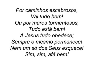 Por caminhos escabrosos,
Vai tudo bem!
Ou por mares tormentosos,
Tudo está bem!
A Jesus tudo obedece;
Sempre o mesmo permanece!
Nem um só dos Seus esquece!
Sim, sim, afã bem!