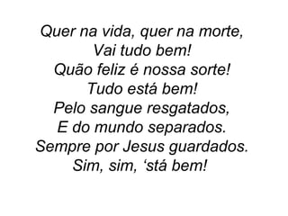 Quer na vida, quer na morte,
Vai tudo bem!
Quão feliz é nossa sorte!
Tudo está bem!
Pelo sangue resgatados,
E do mundo separados.
Sempre por Jesus guardados.
Sim, sim, ‘stá bem!