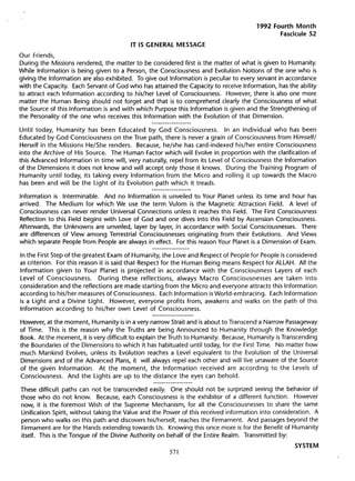 1992 Fourth Month
                                                                                               Fascicule 52
                                        IT LS GENERAL    MESSAGE

Our Friends,
During the Missions rendered, the matter to be considered first is the matter of what is given to Humanity.
While Information is being given to a Person, the Consciousness and Evolution Notions of the one who is
giving the Information are also exhibited. To give out Information is peculiar to every servant in accordance
with the Capacity. Each Servant of God who has attained the Capacity to receive Information, has the ability
to attract each Information according to his/her Level of Consciousness. However, there is also one more
matter the Human Being should not forget and that is to comprehend c1early the Consciousness of what
the Source of this Information is and with which Purpose this Information is given and the Strengthening of
the Personality of the one who receives this Information with the Evolution of that Dimension.

Until today, Humanity has been Educated by God Consciousness.                In an Individual who has been
Educated by God Consciousness on the True path, there is never a grain of Consciousness from Himself/
Herself in the Missions He/She renders. Because, he/she has card-indexed his/her entire Consciousness
into the Archive of His Source. The Human Factor which will Evolve in proportion with the C1arification of
this Advanced Information in time will, very naturally, repel from its Level of Consciousness the Information
of the Dimensions it does not know and will accept only those it knows. During the Training Program of
Humanity until today, its taking every Information from the Micro and rolling it up towards the Macro
has been and will be the Light of its Evolution path which it treads.

Information is Interminable.   And no Information   is unveiled to Your Planet unless its time and hour has
arrived. The Medium for which We use the term Vulom is the Magnetic Attraction Field. A level of
Consciousness can never render Universal Connections unless it reaches this Field. The First Consciousness
Reflection to this Field begins with Love of God and one dives into this Field by Ascension Consciousness.
Afterwards, the Unknowns are unveiled, layer by layer, in accordance with Social Consciousnesses. There
are differences of View among Terrestrial Consciousnesses originating from their Evolutions. And Views
which separate People from People are always in effect. For this reason Your Planet is a Dimension of Exam.

In the First Step of the greatest Exam of Humanity, the Love and Respect of People for People is considered
as criterion. For this reason it is said that Respect for the Human Being means Respect for ALLAH. All the
Information given to Your Planet is projected in accordance with the Consciousness Layers of each
Level of Consciousness.        During these reflections, always Macro Consciousnesses are taken into
consideration and the reflections are made starting from the Micro and everyone attracts this Information
according to his/her measures of Consciousness. Each Information is World-embracing.      Each Information
is a Light and a Divine Light. However, everyone profits from, awakens and walks on the path of this
Information according to his/her own Level of Consciousness.

However, at the moment, Humanity is in a very narrow Strait and is about to Transcend a Narrow Passageway
of TIme. This is the reason why the Truths are being Announced to Humanity through the Knowledge
Book. At the moment, it is very difficult to explain the Truth to Humanity. Because, Humanity is Transcending
the Boundaries of the Dimensions to which it has habituated until today, for the First Time. No matter how
much Mankind Evolves, unless its Evolution reaches a Level equivalent to the Evolution of the Universal
Dimensions and of the Advanced Plans, it will always repel each other and will live unaware of the Source
of the given Information.    At the moment, the Information         received are according to the Levels of
Consciousness. And the Lights are up to the distance the eyes can behold.

These difficult paths can not be transcended easily. One should not be surprized seeing the behavior of
those who do not know. Because, each Consciousness is the exhibitor of a different function. However
now, it is the foremost Wish of the Supreme Mechanism, for all the Consciousnesses to share the same
Unification Spirit, without taking the Value and the Power of this received information into consideration. A
person who walks on this path and discovers his/herself, reaches the FirmamenL And passages beyond the
 Firmament are for the Hands extending towards Us. Knowing this once more is for the Benefit of Humanity
itself. This is the Tongue of the Divine Authority on behalf of the Entire Realm. Transmitted by:
                                                                                                     SYSTEM
                                                       57
 