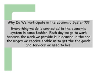 Why Do We Participate in the Economic System???
  Everything we do is connected to the economic
  system in some fashion. Each day we go to work
because the work we provide is in demand in the and
the wages we receive enable us to get the the goods
           and services we need to live.
 