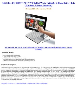 ASUS Eee PC T91MT-PU17-WT Tablet White Netbook - 5 Hour Battery Life
                    (Windows 7 Home Premium)
                                                          Download This Doc See more Details




        ASUS Eee PC T91MT-PU17-WT Tablet White Netbook - 5 Hour Battery Life (Windows 7 Home
                                          Premium)
Technical Details
   l   1.33GHz Intel Atom Z520 Processor
   l   1GB of DDR2 RAM, 1 Slot, 2GB Max
   l   32GB Solid State Drive + 500GB Free Eee Storage
   l   8.9-Inch Touch LED LCD Display; Multi-Touch Functionality; Bluetooth;
   l   Windows 7 Home Premium (32 bit) Operating System; 5 Hour Battery Life


Product Description
ASUS introduces the newest member of the Eee PC T91 family, the T91MT with Multi-touch. Just like its predecessor, the T91MT delivers ultimate portability and simplicity with
an easy-to-use touchscreen that enables user to effortlessly navigate applications and the Web at a press of a finger. As big as a paperback novel, the lightweight Eee PC T91MT is
the world’s smallest and slimmest touch PC. Plus, it boasts long-lasting battery life with the energy-efficient Intel Atom Z520 processor, exclusive ASUS Super Hybrid Engine, and
LED-backlit display, so you’ll be able to easily bring the thin and light Eee PC T91MT whenever and wherever you go. The Eee PC T91MT is built for ultimate mobile versatility.
Conduct on-the-go meetings, read e-books comfortably in tablet mode, show-off your photo album to friends, or jot down some important notes using the stylus writing tool,
whatever you choose to do the Eee PC T91MT makes it easy. The preinstalled Touch Gate software makes surfing the Web, navigating through folders and accessing your favorite
applications simple and efficient. The T91MT's new multi-touch feature makes for even easier navigation, allowing you to zoom in and out, flick and rotate content with only two
fingers using the touch screen. You also get easy, on-the-go access to your treasured data with a shock-resistant 32GB SSD hard drive and 500GB of Eee online Storage**. The
Eee PC T91MT is built from the ground up to be your multi-purpose, mobile companion for all your needs. To protect your investment, ASUS also includes a sleeve case with the
T91MT, perfect for carrying it while out and about.


ASUS Eee PC T91MT-PU17-WT Tablet White Netbook - 5 Hour Battery Life (Windows 7 Home Premium)
 