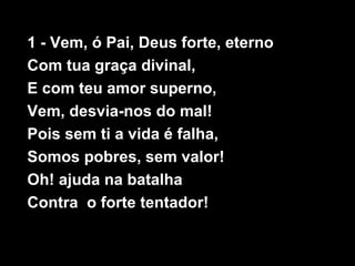 1 - Vem, ó Pai, Deus forte, eterno
Com tua graça divinal,
E com teu amor superno,
Vem, desvia-nos do mal!
Pois sem ti a vi...