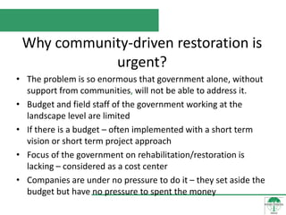 Why community-driven restoration is
            urgent?
• The problem is so enormous that government alone, without
  support from communities, will not be able to address it.
• Budget and field staff of the government working at the
  landscape level are limited
• If there is a budget – often implemented with a short term
  vision or short term project approach
• Focus of the government on rehabilitation/restoration is
  lacking – considered as a cost center
• Companies are under no pressure to do it – they set aside the
  budget but have no pressure to spent the money
 