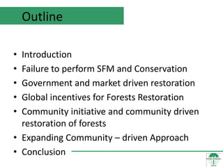 Outline

• Introduction
• Failure to perform SFM and Conservation
• Government and market driven restoration
• Global incentives for Forests Restoration
• Community initiative and community driven
  restoration of forests
• Expanding Community – driven Approach
• Conclusion
 