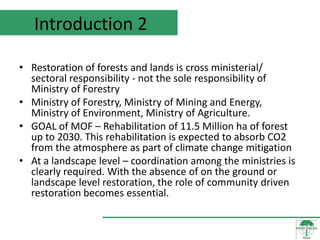 Introduction 2

• Restoration of forests and lands is cross ministerial/
  sectoral responsibility - not the sole responsibility of
  Ministry of Forestry
• Ministry of Forestry, Ministry of Mining and Energy,
  Ministry of Environment, Ministry of Agriculture.
• GOAL of MOF – Rehabilitation of 11.5 Million ha of forest
  up to 2030. This rehabilitation is expected to absorb CO2
  from the atmosphere as part of climate change mitigation
• At a landscape level – coordination among the ministries is
  clearly required. With the absence of on the ground or
  landscape level restoration, the role of community driven
  restoration becomes essential.
 