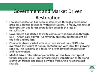 Government and Market Driven
              Restoration
• Forest rehabilitation has been implemented through government
  projects since the seventies with little success. In reality, the rate of
  deforestation and forest degradation exceeds the rate of
  rehabilitation.
• Government has started to invite community participation through
  KBR – Kebun Bibit Rakyat - Community Nursery, but this might be
  too little and too late.
• Companies have started with ‘intensive silviculture - SILIN’ – to
  overcome the failure of natural regeneration with local fast growing
  species. This is mainly at a research driven level of rehabilitation
  and regeneration.
• Market driven reforestation/rehabilitation due to a shortage of
  timber does not exist – but unsurprisingly, importation of steel and
  aluminum frames and cheap plywood from China has increased
  sharply.
 