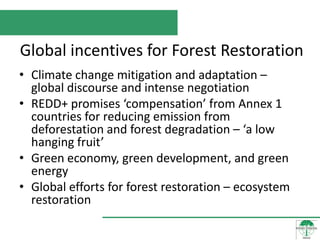Global incentives for Forest Restoration
• Climate change mitigation and adaptation –
  global discourse and intense negotiation
• REDD+ promises ‘compensation’ from Annex 1
  countries for reducing emission from
  deforestation and forest degradation – ‘a low
  hanging fruit’
• Green economy, green development, and green
  energy
• Global efforts for forest restoration – ecosystem
  restoration
 
