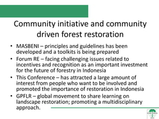 Community initiative and community
     driven forest restoration
• MASBENI – principles and guidelines has been
  developed and a toolkits is being prepared
• Forum RE – facing challenging issues related to
  incentives and recognition as an important investment
  for the future of forestry in Indonesia
• This Conference – has attracted a large amount of
  interest from people who want to be involved and
  promoted the importance of restoration in Indonesia
• GPFLR – global movement to share learning on
  landscape restoration; promoting a multidisciplinary
  approach.
 