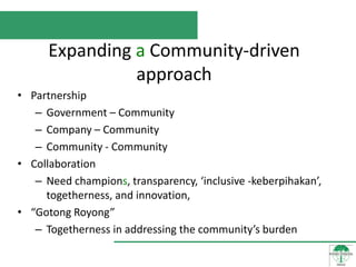 Expanding a Community-driven
                approach
• Partnership
   – Government – Community
   – Company – Community
   – Community - Community
• Collaboration
   – Need champions, transparency, ‘inclusive -keberpihakan’,
     togetherness, and innovation,
• “Gotong Royong”
   – Togetherness in addressing the community’s burden
 