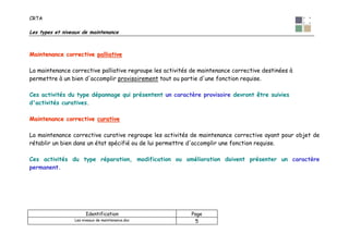CRTA
Les types et niveaux de maintenance
Identification Page
Les niveaux de maintenance.doc 5
MMaaiinntteennaannccee ccoorrrreeccttiivvee ppaalllliiaattiivvee
La maintenance corrective palliative regroupe les activités de maintenance corrective destinées à
permettre à un bien d'accomplir provisoirement tout ou partie d'une fonction requise.
Ces activités du type dépannage qui présentent un caractère provisoire devront être suivies
d'activités curatives.
MMaaiinntteennaannccee ccoorrrreeccttiivvee ccuurraattiivvee
La maintenance corrective curative regroupe les activités de maintenance corrective ayant pour objet de
rétablir un bien dans un état spécifié ou de lui permettre d'accomplir une fonction requise.
Ces activités du type réparation, modification ou amélioration doivent présenter un caractère
permanent.
 