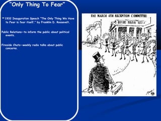 “Only Thing To Fear”
-1932 Inauguration Speech “The Only Thing We Have
to Fear is fear itself.” by Franklin D. Roosevelt.
Public Relations—to inform the public about political
events.
Fireside Chats—weekly radio talks about public
concerns.
 